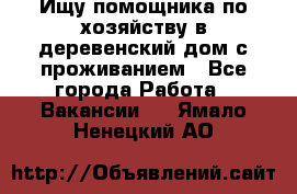 Ищу помощника по хозяйству в деревенский дом с проживанием - Все города Работа » Вакансии   . Ямало-Ненецкий АО